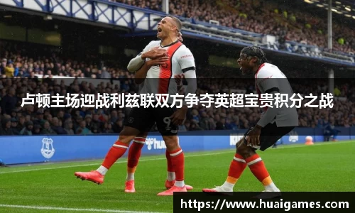 卢顿主场迎战利兹联双方争夺英超宝贵积分之战